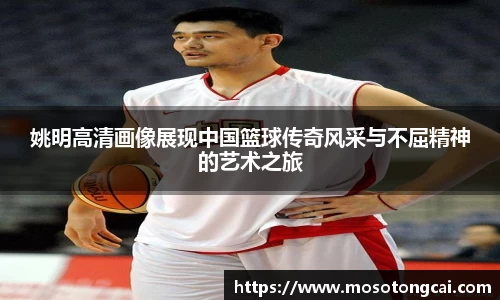 姚明高清画像展现中国篮球传奇风采与不屈精神的艺术之旅